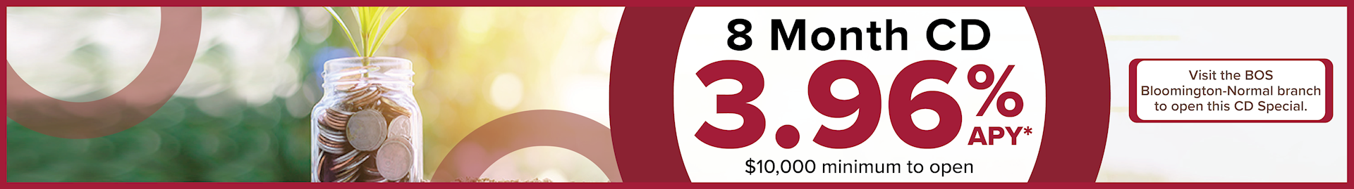 8 Month CD Special with 3.96%. $10,000 minimum to open. Must visit Bloomington-Normal branch to open this CD special.  *Disclosures on main page.